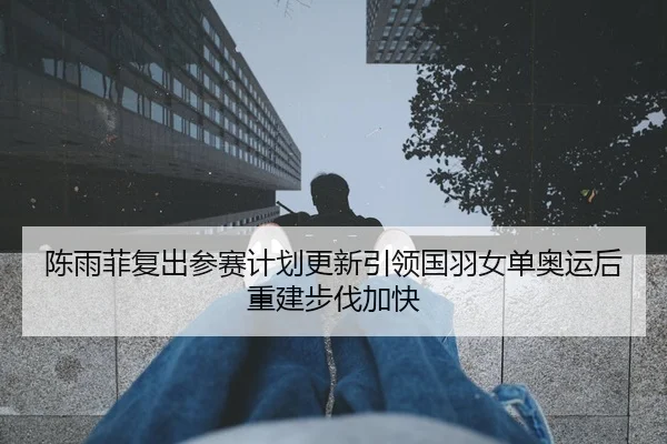 陈雨菲复出参赛计划更新引领国羽女单奥运后重建步伐加快