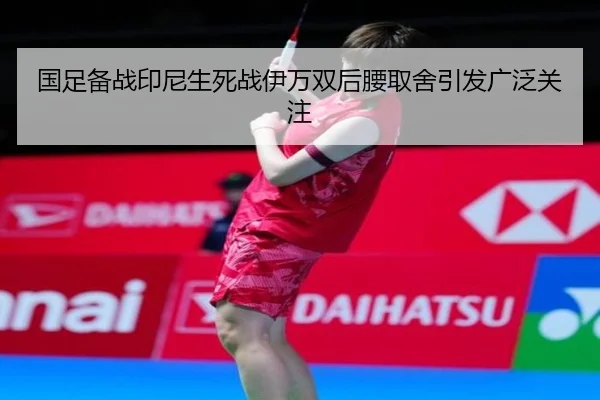 国足备战印尼生死战伊万双后腰取舍引发广泛关注
