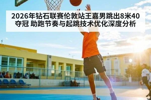 2026年钻石联赛伦敦站王嘉男跳出8米40夺冠 助跑节奏与起跳技术优化深度分析