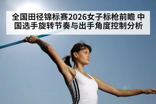 全国田径锦标赛2026女子标枪前瞻 中国选手旋转节奏与出手角度控制分析