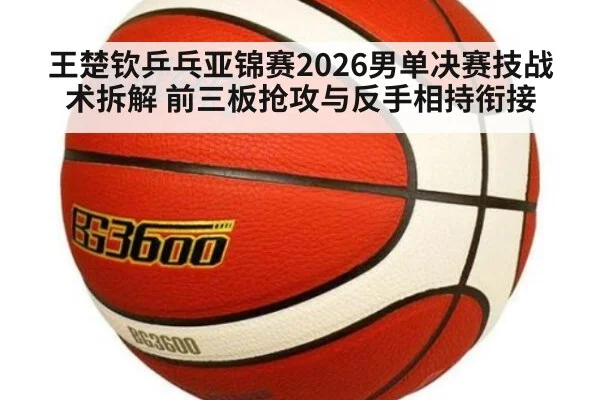 王楚钦乒乓亚锦赛2026男单决赛技战术拆解 前三板抢攻与反手相持衔接
