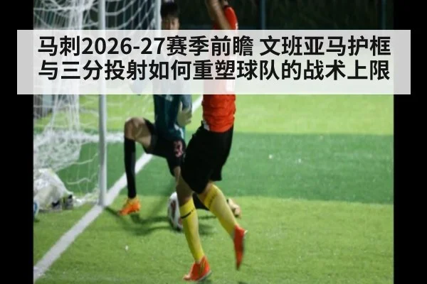 马刺2026-27赛季前瞻 文班亚马护框与三分投射如何重塑球队的战术上限
